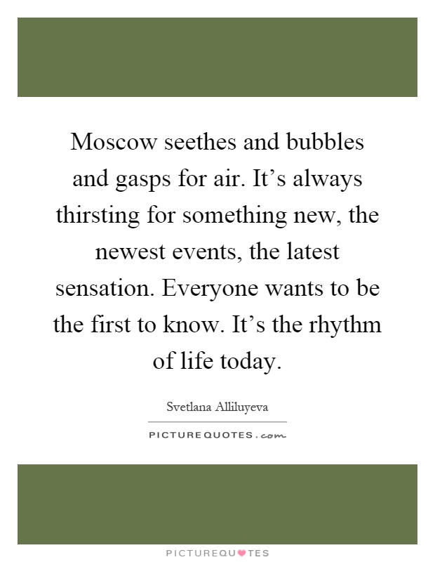 Moscow seethes and bubbles and gasps for air. It's always thirsting for something new, the newest events, the latest sensation. Everyone wants to be the first to know. It's the rhythm of life today Picture Quote #1