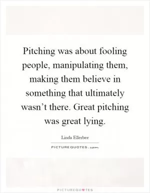 Pitching was about fooling people, manipulating them, making them believe in something that ultimately wasn’t there. Great pitching was great lying Picture Quote #1