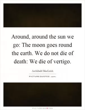 Around, around the sun we go: The moon goes round the earth. We do not die of death: We die of vertigo Picture Quote #1