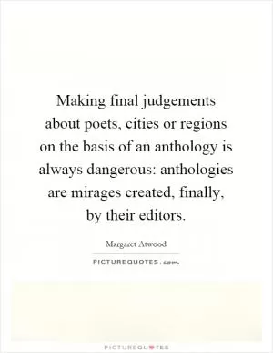 Making final judgements about poets, cities or regions on the basis of an anthology is always dangerous: anthologies are mirages created, finally, by their editors Picture Quote #1