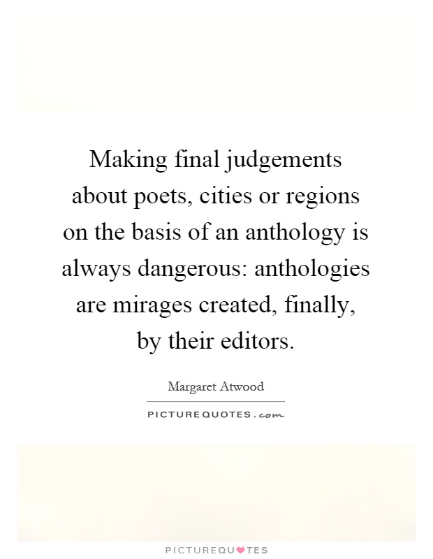 Making final judgements about poets, cities or regions on the basis of an anthology is always dangerous: anthologies are mirages created, finally, by their editors Picture Quote #1