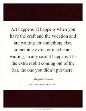 Art happens. It happens when you have the craft and the vocation and are waiting for something else, something extra, or maybe not waiting; in any case it happens. It’s the extra rabbit coming out of the hat, the one you didn’t put there Picture Quote #1