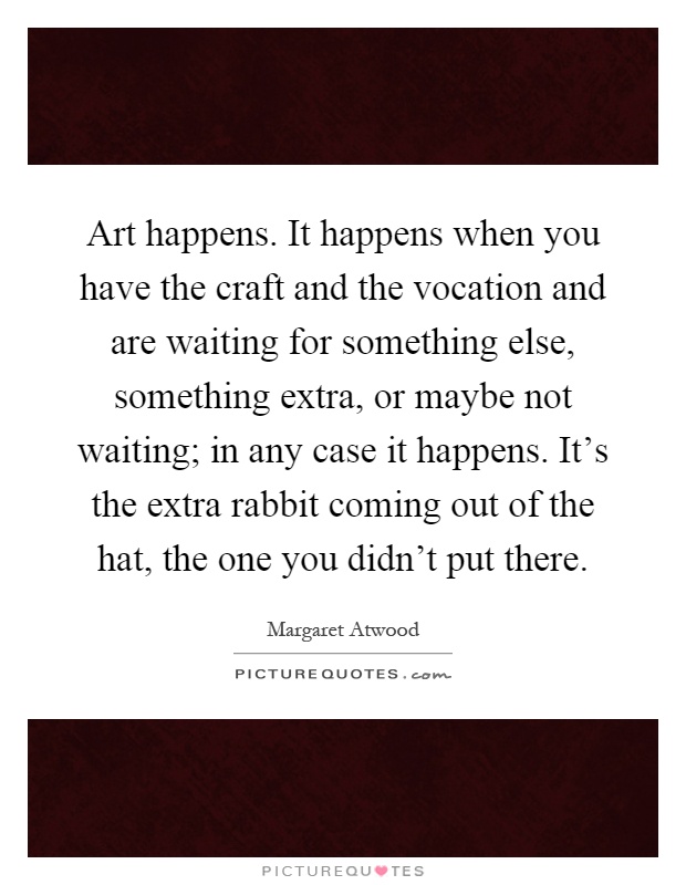 Art happens. It happens when you have the craft and the vocation and are waiting for something else, something extra, or maybe not waiting; in any case it happens. It's the extra rabbit coming out of the hat, the one you didn't put there Picture Quote #1