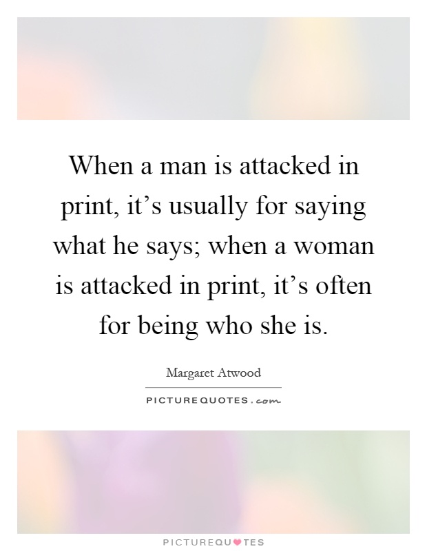 When a man is attacked in print, it's usually for saying what he says; when a woman is attacked in print, it's often for being who she is Picture Quote #1