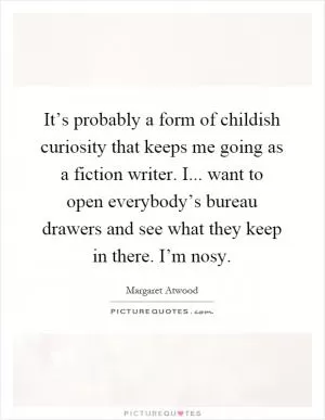 It’s probably a form of childish curiosity that keeps me going as a fiction writer. I... want to open everybody’s bureau drawers and see what they keep in there. I’m nosy Picture Quote #1
