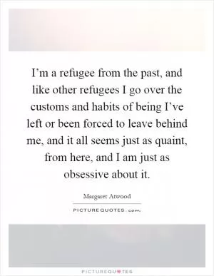 I’m a refugee from the past, and like other refugees I go over the customs and habits of being I’ve left or been forced to leave behind me, and it all seems just as quaint, from here, and I am just as obsessive about it Picture Quote #1