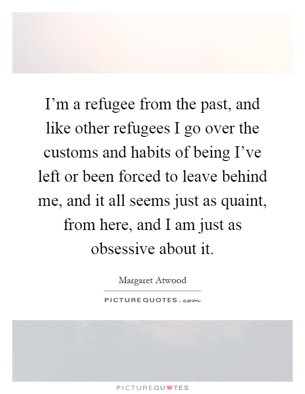 I'm a refugee from the past, and like other refugees I go over the customs and habits of being I've left or been forced to leave behind me, and it all seems just as quaint, from here, and I am just as obsessive about it Picture Quote #1
