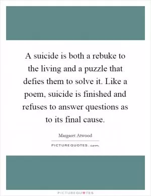 A suicide is both a rebuke to the living and a puzzle that defies them to solve it. Like a poem, suicide is finished and refuses to answer questions as to its final cause Picture Quote #1