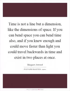 Time is not a line but a dimension, like the dimensions of space. If you can bend space you can bend time also, and if you knew enough and could move faster than light you could travel backwards in time and exist in two places at once Picture Quote #1