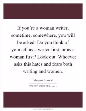 If you’re a woman writer, sometime, somewhere, you will be asked: Do you think of yourself as a writer first, or as a woman first? Look out. Whoever asks this hates and fears both writing and women Picture Quote #1