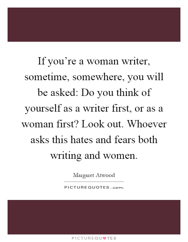 If you're a woman writer, sometime, somewhere, you will be asked: Do you think of yourself as a writer first, or as a woman first? Look out. Whoever asks this hates and fears both writing and women Picture Quote #1