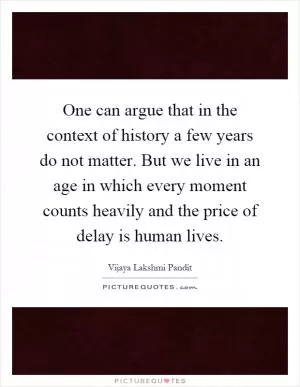 One can argue that in the context of history a few years do not matter. But we live in an age in which every moment counts heavily and the price of delay is human lives Picture Quote #1
