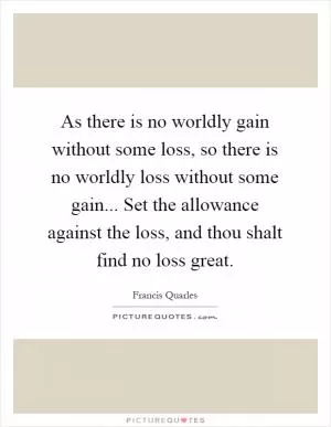 As there is no worldly gain without some loss, so there is no worldly loss without some gain... Set the allowance against the loss, and thou shalt find no loss great Picture Quote #1