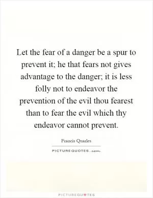 Let the fear of a danger be a spur to prevent it; he that fears not gives advantage to the danger; it is less folly not to endeavor the prevention of the evil thou fearest than to fear the evil which thy endeavor cannot prevent Picture Quote #1