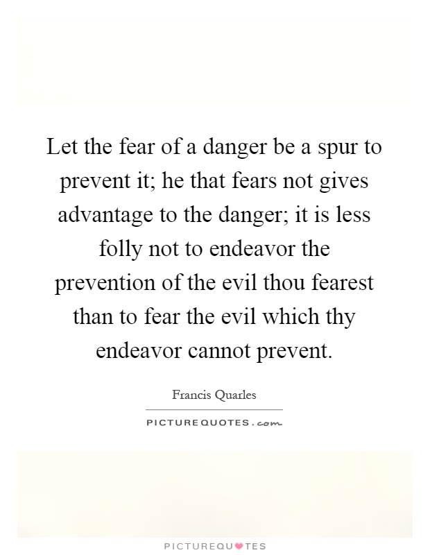 Let the fear of a danger be a spur to prevent it; he that fears not gives advantage to the danger; it is less folly not to endeavor the prevention of the evil thou fearest than to fear the evil which thy endeavor cannot prevent Picture Quote #1