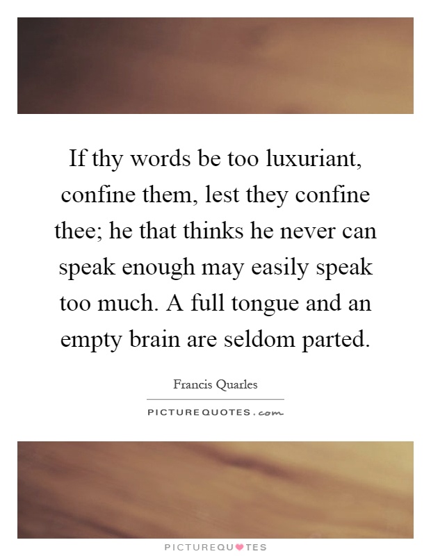 If thy words be too luxuriant, confine them, lest they confine thee; he that thinks he never can speak enough may easily speak too much. A full tongue and an empty brain are seldom parted Picture Quote #1