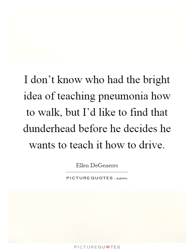 I don't know who had the bright idea of teaching pneumonia how to walk, but I'd like to find that dunderhead before he decides he wants to teach it how to drive Picture Quote #1