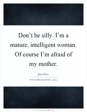 Don’t be silly. I’m a mature, intelligent woman. Of course I’m afraid of my mother Picture Quote #1