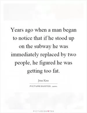 Years ago when a man began to notice that if he stood up on the subway he was immediately replaced by two people, he figured he was getting too fat Picture Quote #1