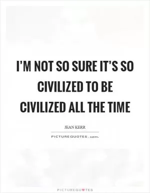 I’m not so sure it’s so civilized to be civilized all the time Picture Quote #1