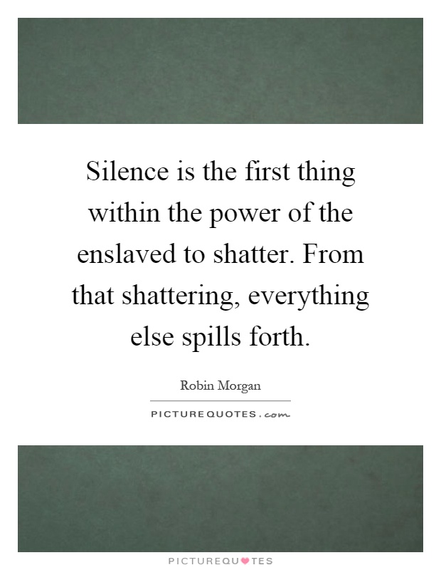 Silence is the first thing within the power of the enslaved to shatter. From that shattering, everything else spills forth Picture Quote #1
