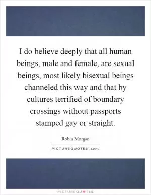 I do believe deeply that all human beings, male and female, are sexual beings, most likely bisexual beings channeled this way and that by cultures terrified of boundary crossings without passports stamped gay or straight Picture Quote #1