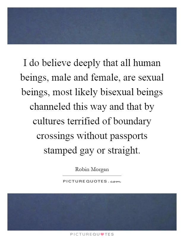 I do believe deeply that all human beings, male and female, are sexual beings, most likely bisexual beings channeled this way and that by cultures terrified of boundary crossings without passports stamped gay or straight Picture Quote #1