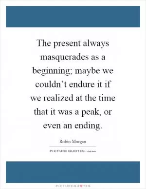 The present always masquerades as a beginning; maybe we couldn’t endure it if we realized at the time that it was a peak, or even an ending Picture Quote #1