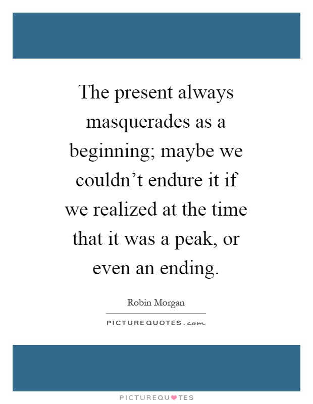 The present always masquerades as a beginning; maybe we couldn't endure it if we realized at the time that it was a peak, or even an ending Picture Quote #1