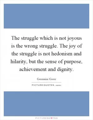 The struggle which is not joyous is the wrong struggle. The joy of the struggle is not hedonism and hilarity, but the sense of purpose, achievement and dignity Picture Quote #1
