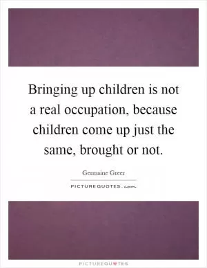 Bringing up children is not a real occupation, because children come up just the same, brought or not Picture Quote #1