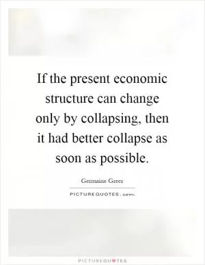 If the present economic structure can change only by collapsing, then it had better collapse as soon as possible Picture Quote #1
