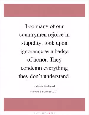 Too many of our countrymen rejoice in stupidity, look upon ignorance as a badge of honor. They condemn everything they don’t understand Picture Quote #1