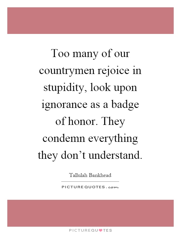 Too many of our countrymen rejoice in stupidity, look upon ignorance as a badge of honor. They condemn everything they don't understand Picture Quote #1
