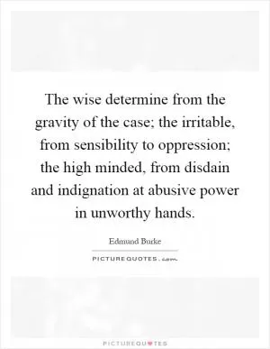 The wise determine from the gravity of the case; the irritable, from sensibility to oppression; the high minded, from disdain and indignation at abusive power in unworthy hands Picture Quote #1