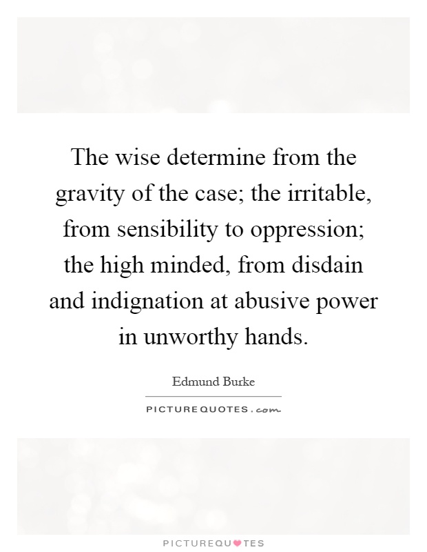 The wise determine from the gravity of the case; the irritable, from sensibility to oppression; the high minded, from disdain and indignation at abusive power in unworthy hands Picture Quote #1