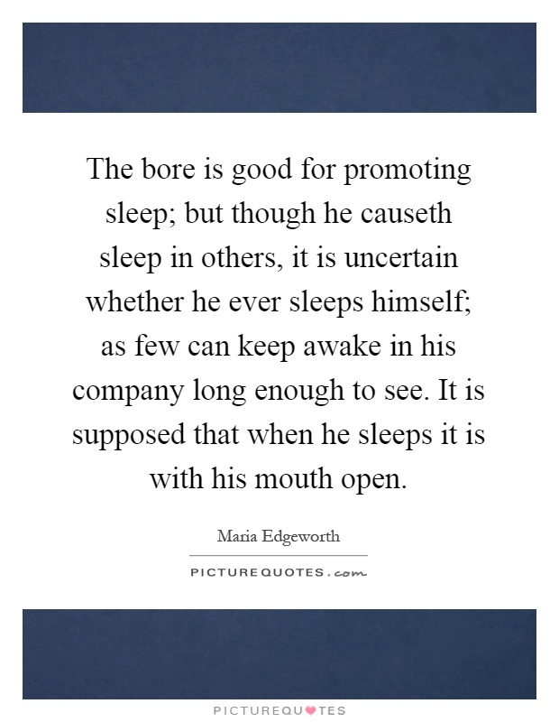 The bore is good for promoting sleep; but though he causeth sleep in others, it is uncertain whether he ever sleeps himself; as few can keep awake in his company long enough to see. It is supposed that when he sleeps it is with his mouth open Picture Quote #1