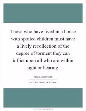 Those who have lived in a house with spoiled children must have a lively recollection of the degree of torment they can inflict upon all who are within sight or hearing Picture Quote #1