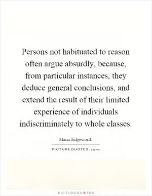 Persons not habituated to reason often argue absurdly, because, from particular instances, they deduce general conclusions, and extend the result of their limited experience of individuals indiscriminately to whole classes Picture Quote #1