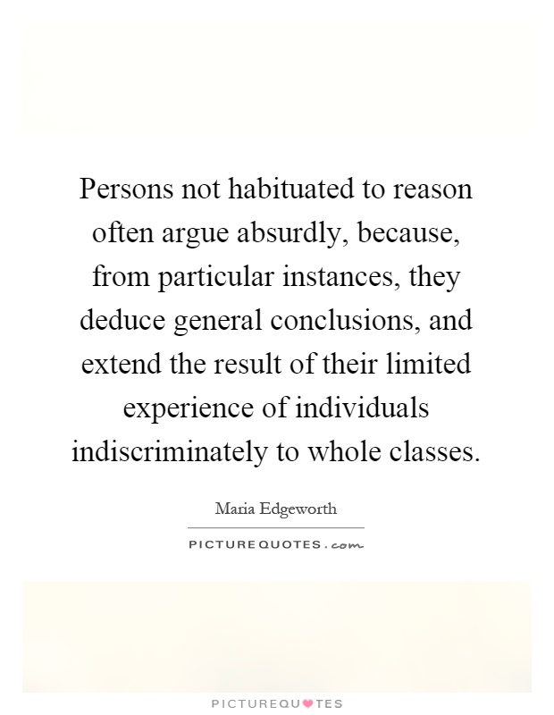 Persons not habituated to reason often argue absurdly, because, from particular instances, they deduce general conclusions, and extend the result of their limited experience of individuals indiscriminately to whole classes Picture Quote #1