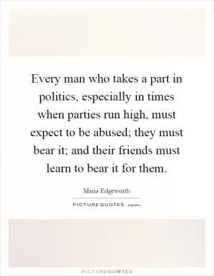 Every man who takes a part in politics, especially in times when parties run high, must expect to be abused; they must bear it; and their friends must learn to bear it for them Picture Quote #1