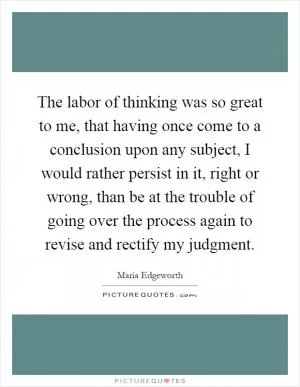 The labor of thinking was so great to me, that having once come to a conclusion upon any subject, I would rather persist in it, right or wrong, than be at the trouble of going over the process again to revise and rectify my judgment Picture Quote #1