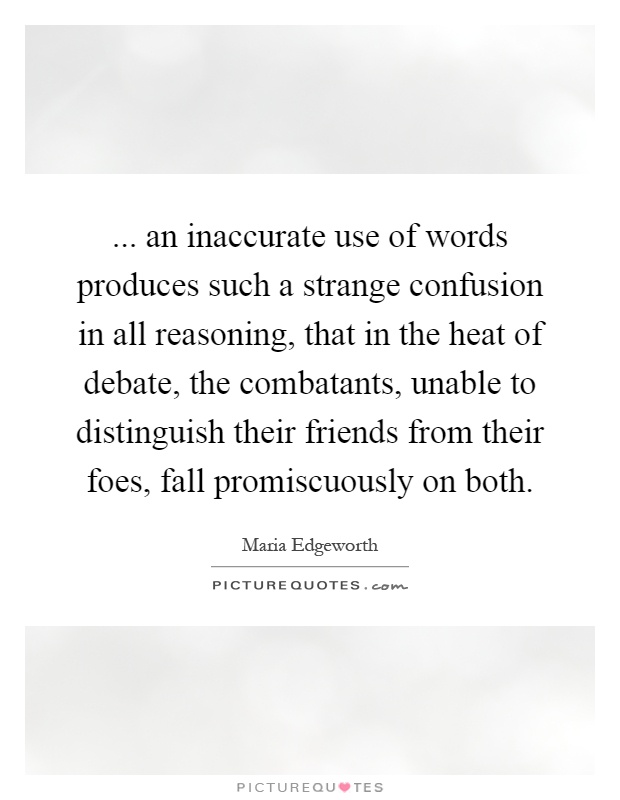 ... an inaccurate use of words produces such a strange confusion in all reasoning, that in the heat of debate, the combatants, unable to distinguish their friends from their foes, fall promiscuously on both Picture Quote #1