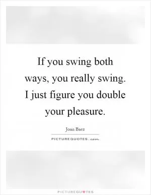 If you swing both ways, you really swing. I just figure you double your pleasure Picture Quote #1