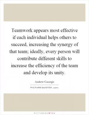 Teamwork appears most effective if each individual helps others to succeed, increasing the synergy of that team; ideally, every person will contribute different skills to increase the efficiency of the team and develop its unity Picture Quote #1