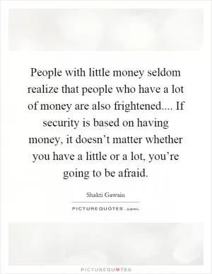 People with little money seldom realize that people who have a lot of money are also frightened.... If security is based on having money, it doesn’t matter whether you have a little or a lot, you’re going to be afraid Picture Quote #1
