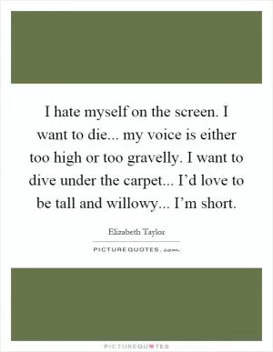I hate myself on the screen. I want to die... my voice is either too high or too gravelly. I want to dive under the carpet... I’d love to be tall and willowy... I’m short Picture Quote #1