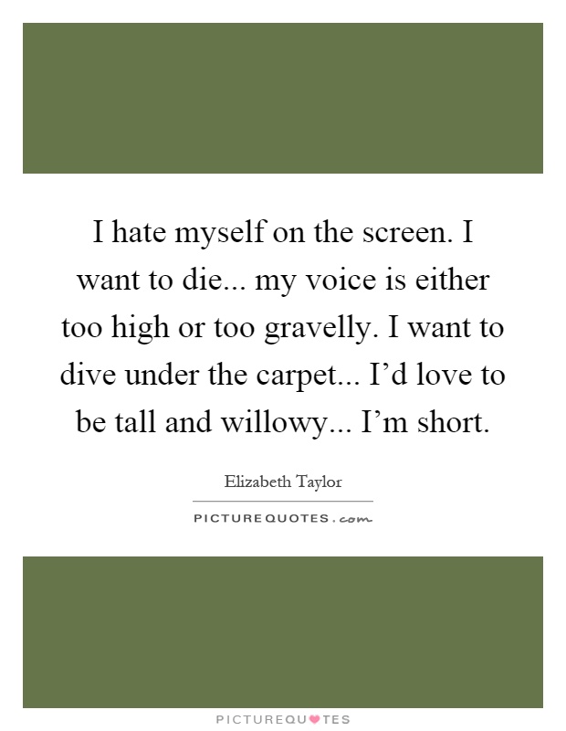I hate myself on the screen. I want to die... my voice is either too high or too gravelly. I want to dive under the carpet... I'd love to be tall and willowy... I'm short Picture Quote #1