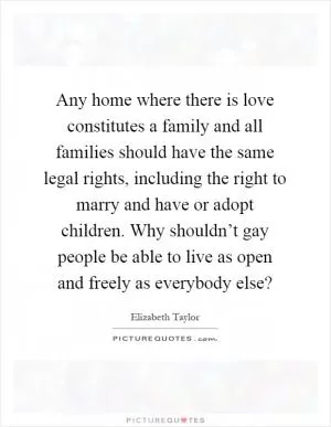 Any home where there is love constitutes a family and all families should have the same legal rights, including the right to marry and have or adopt children. Why shouldn’t gay people be able to live as open and freely as everybody else? Picture Quote #1