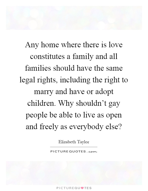 Any home where there is love constitutes a family and all families should have the same legal rights, including the right to marry and have or adopt children. Why shouldn't gay people be able to live as open and freely as everybody else? Picture Quote #1